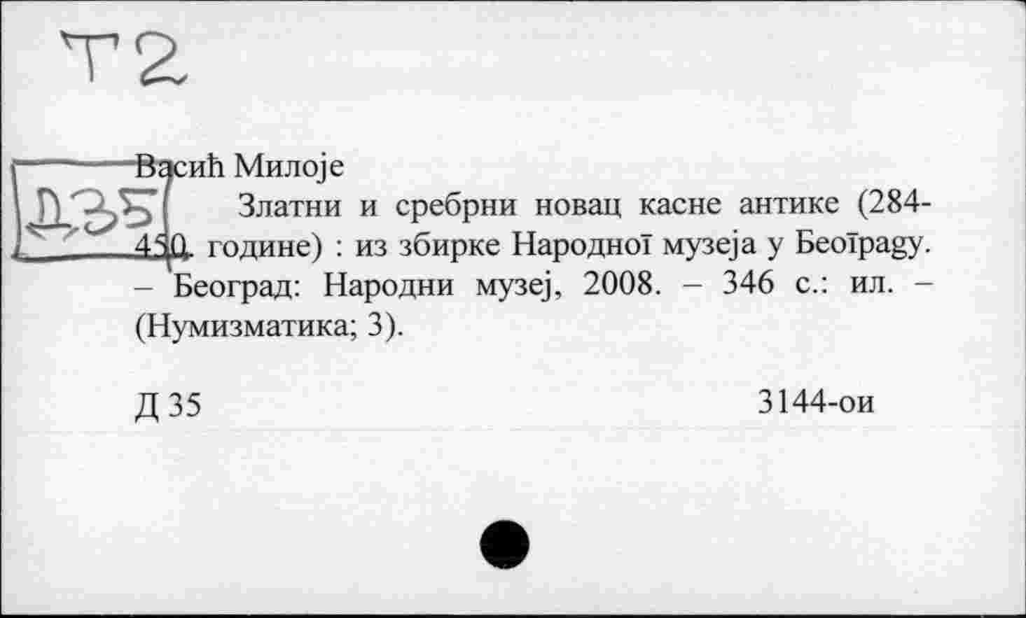 ﻿-------ВэсиЬ Mnjioje
ДЖ Златни и сребрни новац касне антике (284-4Я0. године) : из збирке Народної музе)а у Beoïpagy. - Београд: Народни музе), 2008. - 346 с.: ил. -(Нумизматика; 3).
Д35
3144-ои